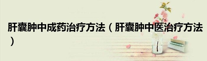 肝囊腫中成藥治療方法（肝囊腫中醫(yī)治療方法）