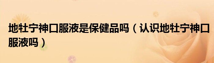 地牡寧神口服液是保健品嗎（認識地牡寧神口服液嗎）