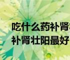 吃什么藥補腎壯陽最好46歲男人（吃什么藥補腎壯陽最好）