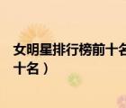 女明星排行榜前十名最漂亮的有哪些（中國(guó)女明星排行榜前十名）