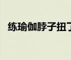 練瑜伽脖子扭了怎么辦（脖子扭了怎么辦）