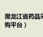 黑龍江省藥品采購平臺（黑龍江省藥品集中采購平臺）
