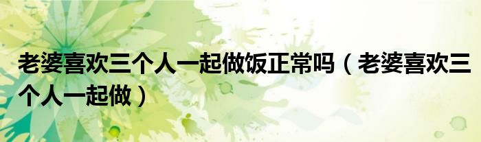 老婆喜歡三個人一起做飯正常嗎（老婆喜歡三個人一起做）
