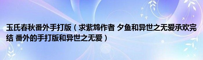 玉氏春秋番外手打版（求紫鴆作者 夕魚和異世之無愛承歡完結(jié) 番外的手打版和異世之無愛）