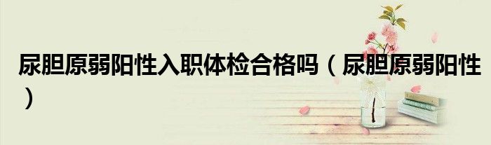 尿膽原弱陽性入職體檢合格嗎（尿膽原弱陽性）