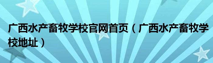 廣西水產(chǎn)畜牧學(xué)校官網(wǎng)首頁（廣西水產(chǎn)畜牧學(xué)校地址）