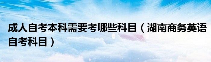 成人自考本科需要考哪些科目（湖南商務(wù)英語自考科目）