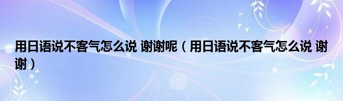 用日語說不客氣怎么說 謝謝呢（用日語說不客氣怎么說 謝謝）