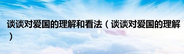 談?wù)剬?duì)愛國的理解和看法（談?wù)剬?duì)愛國的理解）