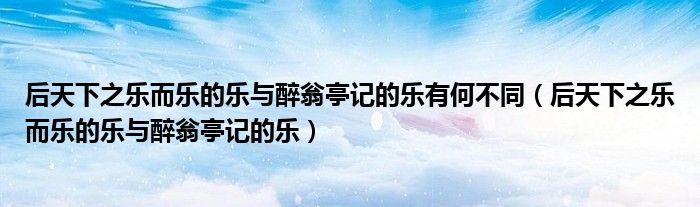 后天下之樂而樂的樂與醉翁亭記的樂有何不同（后天下之樂而樂的樂與醉翁亭記的樂）