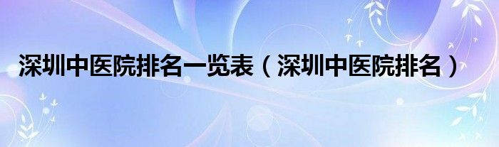 深圳中醫(yī)院排名一覽表（深圳中醫(yī)院排名）
