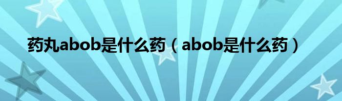 藥丸abob是什么藥（abob是什么藥）