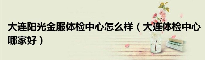 大連陽光金服體檢中心怎么樣（大連體檢中心哪家好）