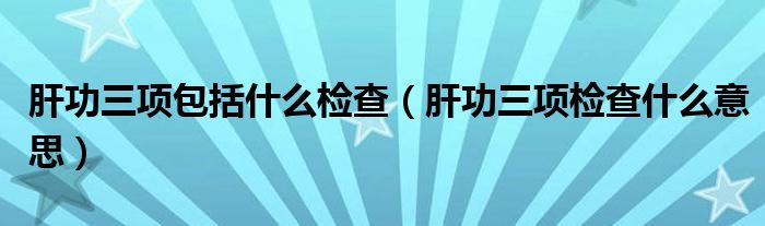 肝功三項包括什么檢查（肝功三項檢查什么意思）