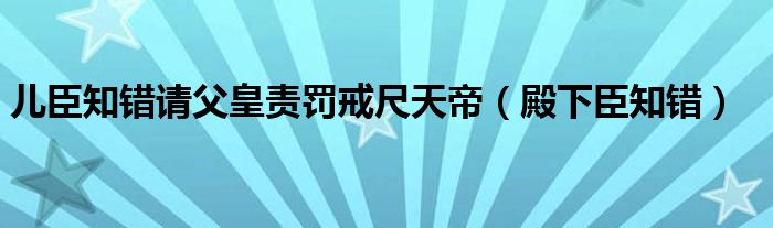 兒臣知錯(cuò)請(qǐng)父皇責(zé)罰戒尺天帝（殿下臣知錯(cuò)）