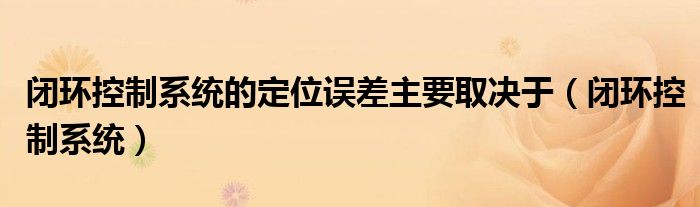 閉環(huán)控制系統(tǒng)的定位誤差主要取決于（閉環(huán)控制系統(tǒng)）