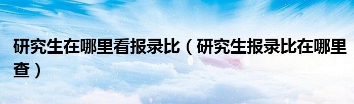 研究生在哪里看報(bào)錄比（研究生報(bào)錄比在哪里查）