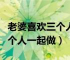 老婆喜歡三個(gè)人一起做飯正常嗎（老婆喜歡三個(gè)人一起做）