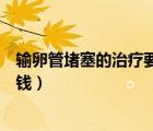 輸卵管堵塞的治療要多少錢(qián)一次（輸卵管堵塞的治療要多少錢(qián)）