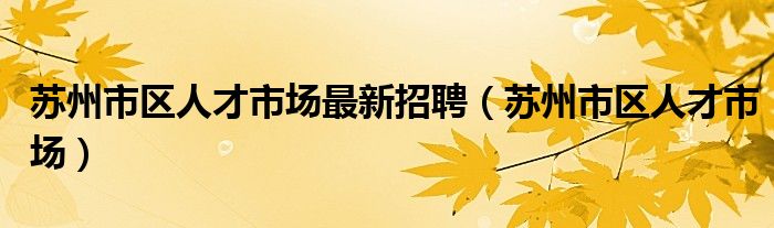 蘇州市區(qū)人才市場(chǎng)最新招聘（蘇州市區(qū)人才市場(chǎng)）