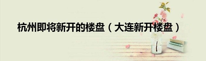 杭州即將新開的樓盤（大連新開樓盤）