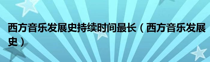 西方音樂發(fā)展史持續(xù)時間最長（西方音樂發(fā)展史）