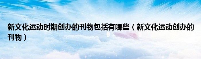 新文化運動時期創(chuàng)辦的刊物包括有哪些（新文化運動創(chuàng)辦的刊物）
