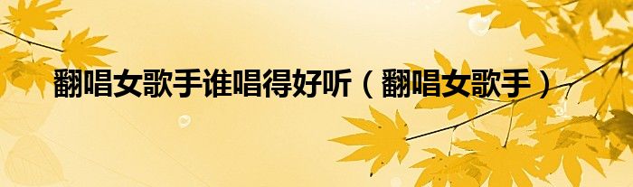 翻唱女歌手誰唱得好聽（翻唱女歌手）