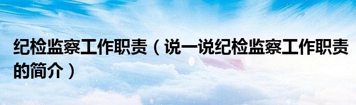 紀(jì)檢監(jiān)察工作職責(zé)（說(shuō)一說(shuō)紀(jì)檢監(jiān)察工作職責(zé)的簡(jiǎn)介）