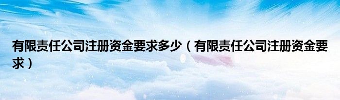 有限責任公司注冊資金要求多少（有限責任公司注冊資金要求）