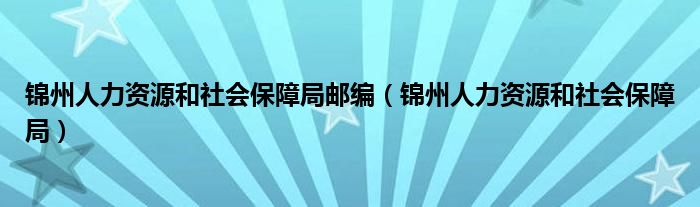 錦州人力資源和社會(huì)保障局郵編（錦州人力資源和社會(huì)保障局）