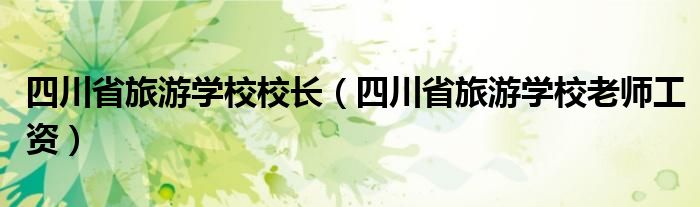 四川省旅游學校校長（四川省旅游學校老師工資）