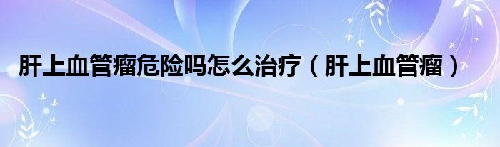 肝上血管瘤危險嗎怎么治療（肝上血管瘤）