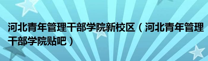 河北青年管理干部學院新校區(qū)（河北青年管理干部學院貼吧）