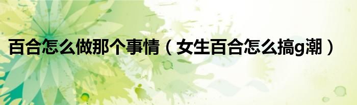 百合怎么做那個事情（女生百合怎么搞g潮）