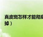 真皮斑怎樣才能徹底的去掉怎樣才不反彈（真皮斑能不能去掉）