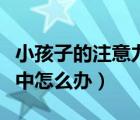 小孩子的注意力時(shí)間（小孩子上課注意力不集中怎么辦）