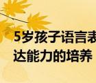 5歲孩子語言表達(dá)能力差怎么辦（幼兒語言表達(dá)能力的培養(yǎng)）