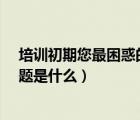 培訓(xùn)初期您最困惑的問題是什么?（培訓(xùn)初期您最困惑的問題是什么）