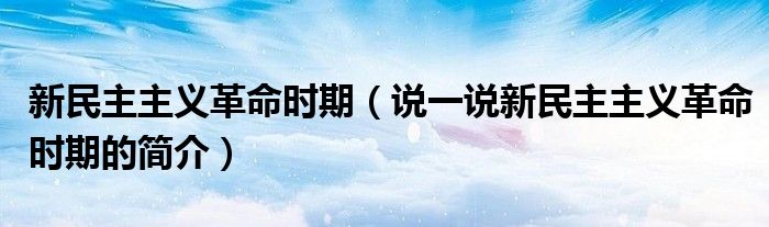 新民主主義革命時期（說一說新民主主義革命時期的簡介）