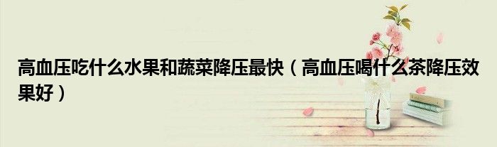 高血壓吃什么水果和蔬菜降壓最快（高血壓喝什么茶降壓效果好）