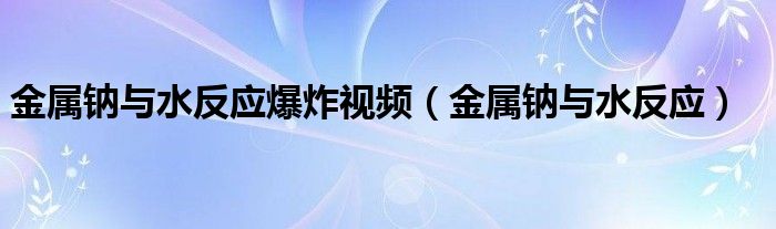 金屬鈉與水反應(yīng)爆炸視頻（金屬鈉與水反應(yīng)）