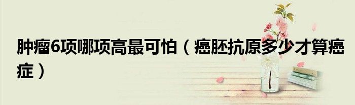 腫瘤6項哪項高最可怕（癌胚抗原多少才算癌癥）