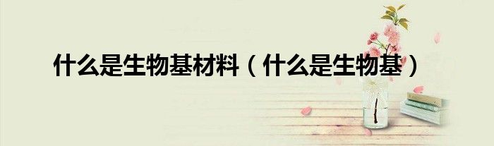 什么是生物基材料（什么是生物基）