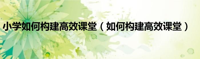 小學(xué)如何構(gòu)建高效課堂（如何構(gòu)建高效課堂）
