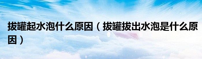 拔罐起水泡什么原因（拔罐拔出水泡是什么原因）