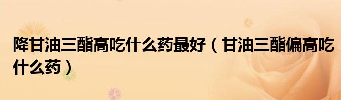 降甘油三酯高吃什么藥最好（甘油三酯偏高吃什么藥）