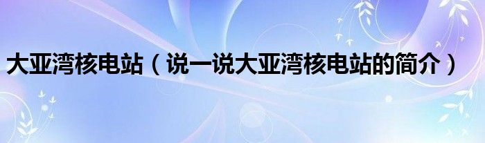 大亞灣核電站（說一說大亞灣核電站的簡介）