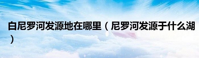 白尼羅河發(fā)源地在哪里（尼羅河發(fā)源于什么湖）
