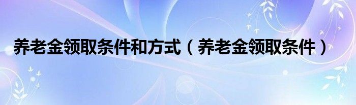 養(yǎng)老金領取條件和方式（養(yǎng)老金領取條件）